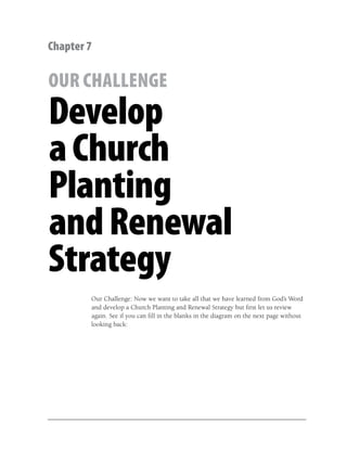 Chapter 7

OUR CHALLENGE
Develop
a Church
Planting
and Renewal
Strategy
        Our Challenge: Now we want to take all that we have learned from God’s Word
        and develop a Church Planting and Renewal Strategy but ﬁrst let us review
        again. See if you can ﬁll in the blanks in the diagram on the next page without
        looking back:
 