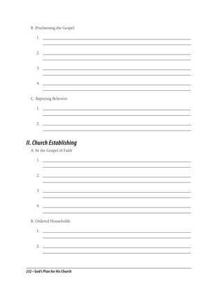 B. Proclaiming the Gospel

       1. _______________________________________________________________________
          _______________________________________________________________________

       2. _______________________________________________________________________
          _______________________________________________________________________

       3. _______________________________________________________________________
          _______________________________________________________________________

       4. _______________________________________________________________________
          _______________________________________________________________________

   C. Baptizing Believers

       1. _______________________________________________________________________
          _______________________________________________________________________

       2. _______________________________________________________________________
          _______________________________________________________________________


II. Church Establishing
   A. In the Gospel of Faith

       1. _______________________________________________________________________
          _______________________________________________________________________

       2. _______________________________________________________________________
          _______________________________________________________________________

       3. _______________________________________________________________________
          _______________________________________________________________________

       4. _______________________________________________________________________
          _______________________________________________________________________

   B. Ordered Households

       1. _______________________________________________________________________
          _______________________________________________________________________

       2. _______________________________________________________________________
          _______________________________________________________________________



232 • God’s Plan for His Church
 