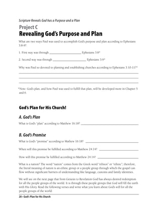 Scripture Reveals God has a Purpose and a Plan

Project C
Revealing God’s Purpose and Plan
What are two ways Paul was used to accomplish God’s purpose and plan according to Ephesians
3:8-9?

1. First way was through _____________________ Ephesians 3:8*

2. Second way was through ______________________ Ephesians 3:9*

Why was Paul so devoted to planting and establishing churches according to Ephesians 3:10-11?*
_______________________________________________________________________________
_______________________________________________________________________________
_______________________________________________________________________________

*Note: God’s plan, and how Paul was used to fulﬁll that plan, will be developed more in Chapter 5
 and 6.




God’s Plan for His Church!

A. God’s Plan
What is God’s “plan” according to Matthew 16:18? ______________________________________



B. God’s Promise
What is God’s “promise” according to Mathew 16:18? ___________________________________

When will this promise be fulﬁlled according to Matthew 24:14? __________________________

How will this promise be fulﬁlled according to Matthew 24:14? ___________________________

What is a nation? The word “nation” comes from the Greek word “ethnos” or “ethnic”; therefore,
the literal meaning of nation is an ethnic group or a people group through which the gospel can
ﬂow without signiﬁcant barriers of understanding like language, customs and family identities.

We will see on the next page that from Genesis to Revelation God has always desired redemption
for all the people groups of the world. It is through these people groups that God will ﬁll the earth
with His Glory. Read the following verses and write what you learn about God’s will for all the
people groups of the world:
28 • God’s Plan for His Church
 