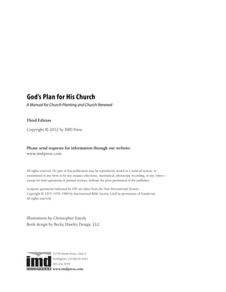 God’s Plan for His Church
A Manual for Church Planting and Church Renewal


Third Edition

Copyright © 2012 by IMD Press



Please send requests for information through our website:
www.imdpress.com



All rights reserved. No part of this publication may be reproduced, stored in a retrieval system, or
transmitted in any form or by any means—electronic, mechanical, photocopy, recording, or any other—
except for brief quotations in printed reviews, without the prior permission of the publisher.

Scripture quotations indicated by NIV are taken from the New International Version.
Copyright © 1973, 1978, 1984 by International Bible Society. Used by permission of Zondervan.
All rights reserved.




Illustrations by Christopher Esterly
Book design by Becky Hawley Design, LLC




                  11178 Huron Street, Suite 6
                  Northglenn, CO 80234-3343
                  303-232-4779
                  www.imdpress.com
 