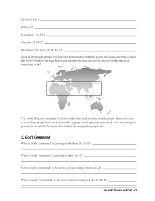 Genesis 12:1-3 __________________________________________________________________

Psalms 67 ______________________________________________________________________

Habakkuk 1:5; 2:14 ______________________________________________________________

Matthew 28:19-20 _______________________________________________________________

Revelation 5:9; 14:6; 21:24; 22:1-5 __________________________________________________

Most of the people groups who have not been reached with the gospel are located in what is called
the 10/40 Window. See map below and identify the area you live in. Are you in the area God
wants you to be?




The 10/40 Window comprises 1/3 of the world’s land and 2/3 of the world’s people. Ninety-ﬁve per-
cent of these people have not even heard the gospel and eighty-ﬁve percent of them are among the
poorest in the world. For more information see www.joshuaproject.net.



C. God’s Command
What is God’s “command” according to Matthew 28:19-20? ______________________________
_______________________________________________________________________________

What is God’s “command” according to Mark 16:15? ____________________________________
_______________________________________________________________________________

How is God’s “command” to be carried out according to John 20:21? _______________________
_______________________________________________________________________________

Where is God’s “command” to be carried out according to Luke 24:46-47? ___________________
_______________________________________________________________________________
                                                                     See God’s Purpose and Plan • 29
 
