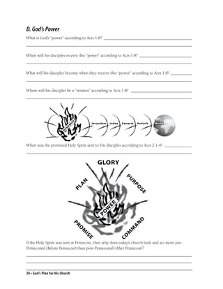 D. God’s Power
What is God’s “power” according to Acts 1:8? __________________________________________
_______________________________________________________________________________

When will his disciples receive this “power” according to Acts 1:8? _________________________
_______________________________________________________________________________

What will his disciples become when they receive this “power” according to Acts 1:8? __________
_______________________________________________________________________________

Where will his disciples be a “witness” according to Acts 1:8? _____________________________
_______________________________________________________________________________
                                 E




                                                   Jerusalem   Judea   Samaria   Antioch   World
                              IT
                            M
                            A
                         YN
                        D




When was the promised Holy Spirit sent to His disciples according to Acts 2:1-4? _____________
_______________________________________________________________________________

                                                      GLORY
                                                                        PU
                                       N




                                                                            RP
                                       A
                                 PL




                                                                                 O
                                                                                 SE
                                                               ER
                                                         W
                                                      PO




                                   P                                                 D
                                       O
                                                                                 N
                                     R




                                                                            A




                                           M
                                                                            M




                                               S                            M
                                           I




                                                                       O




                                                                        C
                                               E




If the Holy Spirit was sent at Pentecost, then why does today’s church look and act more pre-
Pentecostal (Before Pentecost) than post-Pentecostal (After Pentecost)?
_______________________________________________________________________________
_______________________________________________________________________________

30 • God’s Plan for His Church
 