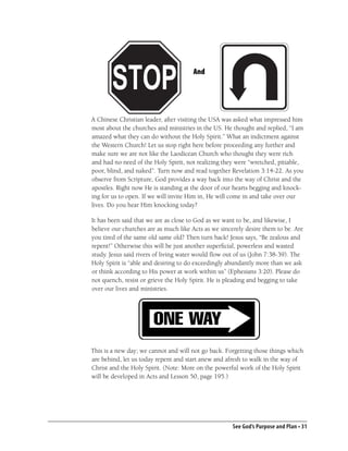 And




A Chinese Christian leader, after visiting the USA was asked what impressed him
most about the churches and ministries in the US. He thought and replied, “I am
amazed what they can do without the Holy Spirit.” What an indictment against
the Western Church! Let us stop right here before proceeding any further and
make sure we are not like the Laodicean Church who thought they were rich
and had no need of the Holy Spirit, not realizing they were “wretched, pitiable,
poor, blind, and naked”. Turn now and read together Revelation 3:14-22. As you
observe from Scripture, God provides a way back into the way of Christ and the
apostles. Right now He is standing at the door of our hearts begging and knock-
ing for us to open. If we will invite Him in, He will come in and take over our
lives. Do you hear Him knocking today?

It has been said that we are as close to God as we want to be, and likewise, I
believe our churches are as much like Acts as we sincerely desire them to be. Are
you tired of the same old same old? Then turn back! Jesus says, “Be zealous and
repent!” Otherwise this will be just another superﬁcial, powerless and wasted
study. Jesus said rivers of living water would ﬂow out of us (John 7:38-39). The
Holy Spirit is “able and desiring to do exceedingly abundantly more than we ask
or think according to His power at work within us” (Ephesians 3:20). Please do
not quench, resist or grieve the Holy Spirit. He is pleading and begging to take
over our lives and ministries.




This is a new day; we cannot and will not go back. Forgetting those things which
are behind, let us today repent and start anew and afresh to walk in the way of
Christ and the Holy Spirit. (Note: More on the powerful work of the Holy Spirit
will be developed in Acts and Lesson 50, page 195.)




                                                      See God’s Purpose and Plan • 31
 