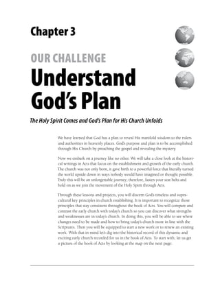 Chapter 3

OUR CHALLENGE
Understand
God’s Plan
The Holy Spirit Comes and God’s Plan for His Church Unfolds

            We have learned that God has a plan to reveal His manifold wisdom to the rulers
            and authorities in heavenly places. God’s purpose and plan is to be accomplished
            through His Church by preaching the gospel and revealing the mystery.

            Now we embark on a journey like no other. We will take a close look at the histori-
            cal writings in Acts that focus on the establishment and growth of the early church.
            The church was not only born, it gave birth to a powerful force that literally turned
            the world upside down in ways nobody would have imagined or thought possible.
            Truly this will be an unforgettable journey; therefore, fasten your seat belts and
            hold on as we join the movement of the Holy Spirit through Acts.

            Through these lessons and projects, you will discern God’s timeless and supra-
            cultural key principles in church establishing. It is important to recognize those
            principles that stay consistent throughout the book of Acts. You will compare and
            contrast the early church with today’s church so you can discover what strengths
            and weaknesses are in today’s church. In doing this, you will be able to see where
            changes need to be made and how to bring today’s church more in line with the
            Scriptures. Then you will be equipped to start a new work or to renew an existing
            work. With that in mind let’s dig into the historical record of this dynamic and
            exciting early church recorded for us in the book of Acts. To start with, let us get
            a picture of the book of Acts by looking at the map on the next page:
 