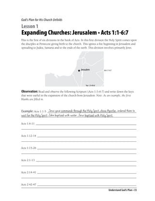 God’s Plan for His Church Unfolds

Lesson 1
Expanding Churches: Jerusalem • Acts 1:1-6:7
This is the ﬁrst of six divisions in the book of Acts. In this ﬁrst division the Holy Spirit comes upon
the disciples at Pentecost giving birth to the church. This ignites a ﬁre beginning in Jerusalem and
spreading to Judea, Samaria and to the ends of the earth. This division involves primarily Jews.




                                                                         Acts 1:1-6:7




                                                         Year 35-40 AD


Observation: Read and observe the following Scripture (Acts 1:1–6:7) and write down the keys
that were useful in the expansion of the church from Jerusalem. Note: As an example, the first
blanks are filled in.


                     Jesus gave commands through the Holy Spirit, chose Apostles, ordered them to
Example: Acts 1:1-5 _____________________________________________________________
wait for the Holy Spirit; John baptized with water, Jesus baptized with Holy Spirit.
_______________________________________________________________________________

Acts 1:6-11 _____________________________________________________________________
_______________________________________________________________________________

Acts 1:12-14 ____________________________________________________________________
_______________________________________________________________________________

Acts 1:15-26 ____________________________________________________________________
_______________________________________________________________________________

Acts 2:1-13 _____________________________________________________________________
_______________________________________________________________________________

Acts 2:14-41 ____________________________________________________________________
_______________________________________________________________________________

Acts 2:42-47 ____________________________________________________________________
                                                                                Understand God’s Plan • 35
 