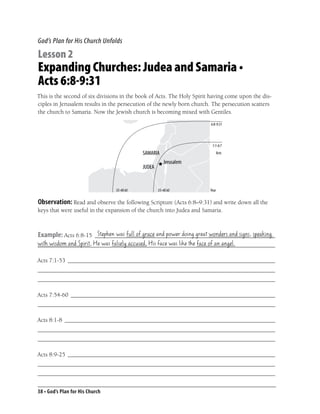 God’s Plan for His Church Unfolds

Lesson 2
Expanding Churches: Judea and Samaria •
Acts 6:8-9:31
This is the second of six divisions in the book of Acts. The Holy Spirit having come upon the dis-
ciples in Jerusalem results in the persecution of the newly born church. The persecution scatters
the church to Samaria. Now the Jewish church is becoming mixed with Gentiles.
                                                                        6:8-9:31




                                                                         1:1-6:7
                                                                               Acts




                                 35-40 AD         35-40 AD              Year


Observation: Read and observe the following Scripture (Acts 6:8–9:31) and write down all the
keys that were useful in the expansion of the church into Judea and Samaria.


                      Stephen was full of grace and power doing great wonders and signs, speaking
Example: Acts 6:8-15 ____________________________________________________________
with wisdom and Spirit, He was falsely accused, His face was like the face of an angel.
_______________________________________________________________________________

Acts 7:1-53 _____________________________________________________________________
_______________________________________________________________________________
_______________________________________________________________________________

Acts 7:54-60 ____________________________________________________________________
_______________________________________________________________________________

Acts 8:1-8 ______________________________________________________________________
_______________________________________________________________________________
_______________________________________________________________________________

Acts 8:9-25 _____________________________________________________________________
_______________________________________________________________________________
_______________________________________________________________________________


38 • God’s Plan for His Church
 