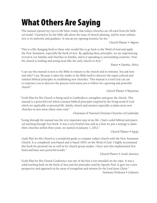 What Others Are Saying
“The manual opened my eyes to the bitter reality that today’s churches are off track from the bibli-
 cal model. I learned to let the bible talk about the issue of church planting, and be more submis-
 sive to its authority and guidance. It was an eye opening resource for me.”
                                                                              Church Planter • Algeria

“This is a life changing book to those who would like to go back to the Word of God and apply
 the New Testament, especially the book of Acts. By applying these principles, we are experiencing
 revival in our families and churches in Zambia, and it is spreading to surrounding countries. Now
 the church is looking and acting more like the early church in Acts.”
                                                                              Pastor • Zambia, Africa

“I can say this manual is next to the Bible in relation to the church and its ministry. You ask how
 and why? I say, ‘Because it takes the reader to the Bible itself to discover the supra-cultural and
 timeless biblical principles in establishing new churches.’ This manual is a tool God can use
 to empower you to discover the process God wants you to follow for a growing and powerful
 church.”
                                                                             Church Planter • Myanmar

“God’s Plan for His Church is being used in Cambodia to strengthen and grow the church. This
 manual is a powerful tool which contains biblical principles inspired by the living word of God
 which are applicable to personal life, family, church and mission especially to plant more new
 churches in new areas where none exist.”
                                               Chairman of National Christian Churches of Cambodia

“Going through the manual was the very important step in my life. I had a solid biblical and practi-
 cal teaching through Acts book. It was a very fruitful time and as a fruit we put a strategy to plant
 three churches within three years; we started on January 1, 2012.”
                                                                               Church Planter • Egypt

God’s Plan for His Church is a wonderful guide to compare today’s church with the New Testament
Church. It is completely non-biased and is based 100% on the Word of God. I highly recommend
this book for personal use as well as for church group studies. I have seen this implemented ﬁrst
hand and have seen powerful results.”
                                                                    Church Planter • South America

“God’s Plan for His Church Conference was one of the best I ever attended on the topic. It was a
 solid teaching built on the book of Acts and the principles used by Apostle Paul. It gave me a new
 perspective and approach in the areas of evangelism and witness for the Lord Jesus Christ.”
                                                                      Seminary Professor • Lebanon
 