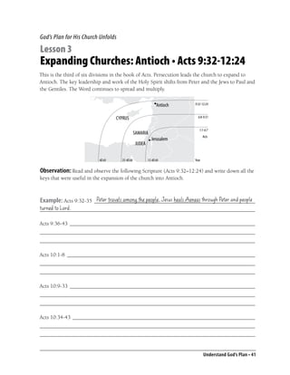 God’s Plan for His Church Unfolds

Lesson 3
Expanding Churches: Antioch • Acts 9:32-12:24
This is the third of six divisions in the book of Acts. Persecution leads the church to expand to
Antioch. The key leadership and work of the Holy Spirit shifts from Peter and the Jews to Paul and
the Gentiles. The Word continues to spread and multiply.

                                                                      9:32-12:24


                                                                        6:8-9:31


                                                                         1:1-6:7
                                                                             Acts




                           40 AD     35-40 AD    35-40 AD             Year

Observation: Read and observe the following Scripture (Acts 9:32–12:24) and write down all the
keys that were useful in the expansion of the church into Antioch.


                       Peter travels among the people, Jesus heals Aeneas through Peter and people
Example: Acts 9:32-35 ___________________________________________________________
turned to Lord.
_______________________________________________________________________________

Acts 9:36-43 ____________________________________________________________________
_______________________________________________________________________________
_______________________________________________________________________________

Acts 10:1-8 _____________________________________________________________________
_______________________________________________________________________________
_______________________________________________________________________________

Acts 10:9-33 ____________________________________________________________________
_______________________________________________________________________________
_______________________________________________________________________________

Acts 10:34-43 ___________________________________________________________________
_______________________________________________________________________________
_______________________________________________________________________________


                                                                             Understand God’s Plan • 41
 