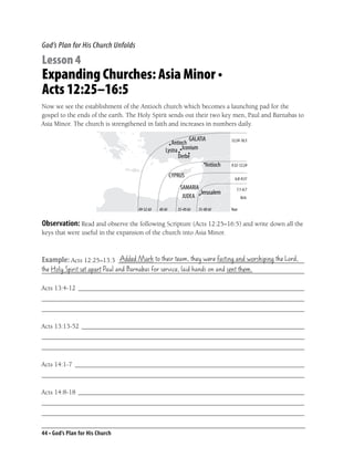 God’s Plan for His Church Unfolds

Lesson 4
Expanding Churches: Asia Minor •
Acts 12:25–16:5
Now we see the establishment of the Antioch church which becomes a launching pad for the
gospel to the ends of the earth. The Holy Spirit sends out their two key men, Paul and Barnabas to
Asia Minor. The church is strengthened in faith and increases in numbers daily.

                                                                             12:24-16:5




                                                                             9:32-12:24

                                                                               6:8-9:31

                                                                                1:1-6:7
                                                                                    Acts

                                    49-52 AD   40 AD   35-40 AD   35-40 AD   Year


Observation: Read and observe the following Scripture (Acts 12:25–16:5) and write down all the
keys that were useful in the expansion of the church into Asia Minor.


                         Added Mark to their team, they were fasting and worshiping the Lord,
Example: Acts 12:25–13:3 ________________________________________________________
the Holy Spirit set apart Paul and Barnabas for service, laid hands on and sent them.
_______________________________________________________________________________

Acts 13:4-12 ____________________________________________________________________
_______________________________________________________________________________
_______________________________________________________________________________

Acts 13:13-52 ___________________________________________________________________
_______________________________________________________________________________
_______________________________________________________________________________

Acts 14:1-7 _____________________________________________________________________
_______________________________________________________________________________

Acts 14:8-18 ____________________________________________________________________
_______________________________________________________________________________
_______________________________________________________________________________


44 • God’s Plan for His Church
 