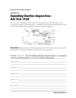 God’s Plan for His Church Unfolds

Lesson 5
Expanding Churches: Aegean Area •
Acts 16:6–19:20
Now we see the establishment of the church on the Aegean shores. The Holy Spirit is clearly
directing the apostles to preach the gospel, to strengthen the disciples and appoint elders in every
church. And the Word of God continues to increase and prevail mightily.

                                                                                      16:6-19:20

                                                                                      12:24-16:5


                                                                                      9:32-12:24

                                                                                        6:8-9:31
                                                                                         1:1-6:7
                                                                                            Acts
                                 53-58 AD        49-52 AD 40 AD   35-40 AD 35-40 AD   Year



Observation: Read and observe the following Scripture (Acts 16:6–19:20) and write down all the
keys that were useful in the expansion of the church into the Aegean area.


                       They were forbidden to speak the word by the Holy Spirit, a vision appeared
Example: Acts 16:6-10 ___________________________________________________________
to Paul, Paul immediately obeyed the vision, they were called to preach the gospel.
_______________________________________________________________________________

Acts 16:11-15 ___________________________________________________________________
_______________________________________________________________________________

Acts 16:16-24 ___________________________________________________________________
_______________________________________________________________________________

Acts 16:25-40 ___________________________________________________________________
_______________________________________________________________________________

Acts 17:1-9 _____________________________________________________________________
_______________________________________________________________________________

Acts 17:10-15 ___________________________________________________________________
_______________________________________________________________________________
_______________________________________________________________________________
                                                                                             Understand God’s Plan • 47
 