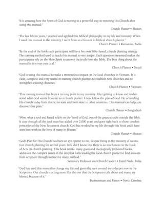 “It is amazing how the Spirit of God is moving in a powerful way in restoring His Church after
 using this manual.”
                                                                           Church Planter • Bhutan

“The last ﬁfteen years, I studied and applied this biblical philosophy in my life and ministry. When
 I used this manual in the ministry, I went from an educator to biblical church planter.”
                                                                    Church Planter • Karnataka, India

“By the end of the book each participant will have his own Bible-based, church planting strategy.
The training method used to teach this manual is very simple. Each question presented makes the
 participants rely on the Holy Spirit to answer the truth from the Bible. The best thing about the
 manual is it is very practical.”
                                                                              Church Planter • Nepal

“God is using this manual to make a tremendous impact on the local churches in Vietnam. It is
 clear, complete and very useful in training church planters to establish new churches and to
 strengthen existing churches.”
                                                                           Church Planter • Vietnam

“This training manual has been a turning point in my ministry. After getting to know and under-
 stand what God wants from me as a church planter, I now follow the plan of God. He is building
 His church today from district to state and from state to other countries. This manual can help you
 discover that plan.”
                                                                        Church Planter • Bangladesh

“Wow, what a tool and based solely on the Word of God; one of the greatest tools outside the Bible.
 It cuts through all the junk man has added over 2,000 years and goes right back to those timeless
 principles of the New Testament church. God has worked in my life through this book and I have
 seen him work in the lives of many in Bhutan.”
                                                                          Church Planter • Bhutan

“God’s Plan for His Church has been an eye opener to me, despite being in the ministry of satura-
 tion church planting for several years; little did I know that there is so much more in the book
 of Acts on church planting. This book unlike many good and theologically profound books,
 addresses the complex issues in the simplest form leading the local church planter to ﬁnd answers
 from scripture through interactive study method.”
                                          Seminary Professor and Church Leader • Tamil Nadu, India

“God has used this manual to change my life and given the men around me a deeper root in the
 Scriptures. Our church is acting more like the one that the Scriptures talk about and many are
 blessed because of it.”
                                                           Businessman and Pastor • North Carolina
 
