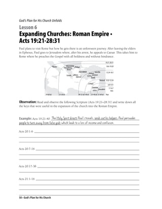 God’s Plan for His Church Unfolds

Lesson 6
Expanding Churches: Roman Empire •
Acts 19:21-28:31
Paul plans to visit Rome but how he gets there is an unforeseen journey. After leaving the elders
in Ephesus, Paul goes to Jerusalem where, after his arrest, he appeals to Caesar. This takes him to
Rome where he preaches the Gospel with all boldness and without hindrance.
                                                                                      19:21-28:31
                                                                                       16:6-19:20

                                                                                       12:24-16:5


                                                                                       9:32-12:24

                                                                                         6:8-9:31
                                                                                          1:1-6:7
                                                                                             Acts
                         59-60 AD   53-58 AD     49-52 AD 40 AD   35-40 AD 35-40 AD   Year


Observation: Read and observe the following Scripture (Acts 19:21–28:31) and write down all
the keys that were useful in the expansion of the church into the Roman Empire.


                       The Holy Spirit directs Paul’s travels, sends out his helpers, Paul persuades
Example: Acts 19:21-40 __________________________________________________________
people to turn away from false gods which leads to a loss of income and confusion.
_______________________________________________________________________________

Acts 20:1-6 _____________________________________________________________________
_______________________________________________________________________________
_______________________________________________________________________________

Acts 20:7-16 ____________________________________________________________________
_______________________________________________________________________________
_______________________________________________________________________________

Acts 20:17-38 ___________________________________________________________________
_______________________________________________________________________________

Acts 21:1-16 ____________________________________________________________________
_______________________________________________________________________________
_______________________________________________________________________________


50 • God’s Plan for His Church
 