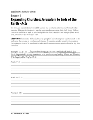 God’s Plan for His Church Unfolds

Lesson 7
Expanding Churches: Jerusalem to Ends of the
Earth • Acts
You have just embarked on an incredible journey like no other in all of history. Obviously what
made the difference in this journey was the coming and empowering of the Holy Spirit. Without
Him there would be no book of Acts, but by Him the church was born and it impacted the world
from Jerusalem to the ends of the earth.

Observation: Summarize the book of Acts by going back and selecting four keys from each of the
six lessons that you put in your Respond columns. Be sure that each key you select is consistent
throughout the book of Acts and that each key will ﬁt into any culture (supra-cultural) at any time
(timeless).


                       They were devoted to prayer 1:14, they were ﬁlled with the Holy Spirit
Example: Acts 1:1-6:7 ___________________________________________________________
2:4-8, they repented 2:38, they were devoted to the apostles teaching, breaking of bread, and fellowship
_______________________________________________________________________________
2:42, they obeyed the Holy Spirit 5:32
_______________________________________________________________________________

Acts 6:8–9:31 ___________________________________________________________________
_______________________________________________________________________________
_______________________________________________________________________________
_______________________________________________________________________________
_______________________________________________________________________________

Acts 9:32–12:24 _________________________________________________________________
_______________________________________________________________________________
_______________________________________________________________________________
_______________________________________________________________________________
_______________________________________________________________________________

Acts 12:25–16:5 _________________________________________________________________
_______________________________________________________________________________
_______________________________________________________________________________
_______________________________________________________________________________
_______________________________________________________________________________




56 • God’s Plan for His Church
 