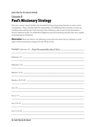 God’s Plan for His Church Unfolds

Lesson 8
Paul’s Missionary Strategy
Paul was a master church builder who founded thriving and growing churches in main centers
of population. These churches had the responsibility of establishing other churches in their sur-
rounding areas and beyond. Paul overcame three hindrances that we previously discussed in
church expansion today; he established indigenous and self-sustaining churches that were capable
of multiplying by themselves.

Observation: Read and observe the following verses and write down the key elements or prin-
ciples of Paul’s missionary strategy from the Word of God.



Example: Ephesians 3:8 __________________________________________________________
                        Preach the unsearchable riches of Christ.
_______________________________________________________________________________

Ephesians 3:9 ___________________________________________________________________
_______________________________________________________________________________

Ephesians 3:10 __________________________________________________________________
_______________________________________________________________________________

Matthew 16:18 __________________________________________________________________
_______________________________________________________________________________

Matthew 28:19-20 _______________________________________________________________
_______________________________________________________________________________

Acts 1:8 ________________________________________________________________________
_______________________________________________________________________________

Acts 2:1-4 ______________________________________________________________________
_______________________________________________________________________________

Acts 2:42-47 ____________________________________________________________________
_______________________________________________________________________________

Acts 11:22-26 ___________________________________________________________________
_______________________________________________________________________________


58 • God’s Plan for His Church
 