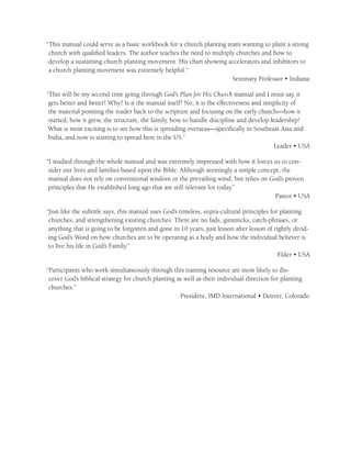 “This manual could serve as a basic workbook for a church planting team wanting to plant a strong
 church with qualiﬁed leaders. The author teaches the need to multiply churches and how to
 develop a sustaining church planting movement. His chart showing accelerators and inhibitors to
 a church planting movement was extremely helpful.”
                                                                     Seminary Professor • Indiana

“This will be my second time going through God’s Plan for His Church manual and I must say, it
 gets better and better! Why? Is it the manual itself? No, it is the effectiveness and simplicity of
 the material pointing the reader back to the scripture and focusing on the early church—how it
 started, how it grew, the structure, the family, how to handle discipline and develop leadership!
 What is most exciting is to see how this is spreading overseas—speciﬁcally in Southeast Asia and
 India, and now is starting to spread here in the US.”
                                                                                          Leader • USA

“I studied through the whole manual and was extremely impressed with how it forces us to con-
 sider our lives and families based upon the Bible. Although seemingly a simple concept, the
 manual does not rely on conventional wisdom or the prevailing wind, but relies on God’s proven
 principles that He established long ago that are still relevant for today.”
                                                                                      Pastor • USA

“Just like the subtitle says, this manual uses God’s timeless, supra-cultural principles for planting
 churches, and strengthening existing churches. There are no fads, gimmicks, catch-phrases, or
 anything that is going to be forgotten and gone in 10 years, just lesson after lesson of rightly divid-
 ing God’s Word on how churches are to be operating as a body and how the individual believer is
 to live his life in God’s Family.”
                                                                                            Elder • USA

“Participants who work simultaneously through this training resource are most likely to dis-
 cover God’s biblical strategy for church planting as well as their individual direction for planting
 churches.”
                                                    President, IMD International • Denver, Colorado
 