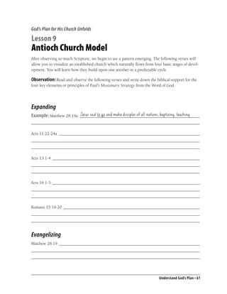 God’s Plan for His Church Unfolds

Lesson 9
Antioch Church Model
After observing so much Scripture, we begin to see a pattern emerging. The following verses will
allow you to visualize an established church which naturally ﬂows from four basic stages of devel-
opment. You will learn how they build upon one another in a predictable cycle.

Observation: Read and observe the following verses and write down the biblical support for the
four key elements or principles of Paul’s Missionary Strategy from the Word of God.




Expanding
Example: Matthew 28:19a Jesus said to go and make disciples of all nations, baptizing, teaching
                        ________________________________________________________
_______________________________________________________________________________

Acts 11:22-24a __________________________________________________________________
_______________________________________________________________________________
_______________________________________________________________________________

Acts 13:1-4 _____________________________________________________________________
_______________________________________________________________________________
_______________________________________________________________________________

Acts 16:1-3 _____________________________________________________________________
_______________________________________________________________________________
_______________________________________________________________________________

Romans 15:19-20 ________________________________________________________________
_______________________________________________________________________________
_______________________________________________________________________________


Evangelizing
Matthew 28:19 __________________________________________________________________
_______________________________________________________________________________
_______________________________________________________________________________



                                                                          Understand God’s Plan • 61
 