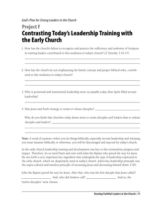 God’s Plan for Strong Leaders in the Church

Project F
Contrasting Today’s Leadership Training with
the Early Church
1. How has the church’s failure to recognize and practice the sufﬁciency and authority of Scripture
   in training leaders contributed to this weakness in today’s church? (2 Timothy 3:16-17)
   _____________________________________________________________________________
   _____________________________________________________________________________

2. How has the church by not emphasizing the family concept and proper biblical roles, contrib-
   uted to this weakness in today’s church?
   _____________________________________________________________________________
   _____________________________________________________________________________

3. Why is positional and institutional leadership more acceptable today than Spirit ﬁlled servant
   leadership?
   _____________________________________________________________________________

4. Was Jesus and Paul’s strategy to retain or release disciples? ______________________________

  Why do you think that churches today desire more to retain disciples and leaders than to release
   disciples and leaders? ___________________________________________________________
   _____________________________________________________________________________
   _____________________________________________________________________________

Note: A word of caution—when you do things biblically, especially servant leadership and releasing,
you must measure biblically or otherwise, you will be discouraged and rejected by today’s church.

In the early church leadership training and development was key to this tremendous progress and
impact. Therefore, let us travel back and start with John the Baptist who paved the way for Jesus.
He sets forth a very important key ingredient that undergirds the type of leadership expressed in
the early church, which we desperately need in today’s church. John’s key leadership principle was
the supra-cultural and timeless principle of increasing Jesus and decreasing himself (John 3:30).

John the Baptist paved the way for Jesus. After that, who was the ﬁrst disciple that Jesus called?
____________________ And, who did Andrew call? ____________________ And so, the
“twelve disciples” were chosen.


                                                              Develop Faithful Leaders in the Church • 71
 