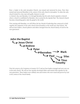 Peter, a leader in the early Jerusalem Church, was trained and mentored by Jesus. Peter then
trained and mentored Barnabas in the context of the early church in Jerusalem. So when the early
church looked for a key man with godly character to send
to Antioch, they sent Barnabas. It is through Barnabas that the early church expands to Antioch
where a church is established by Barnabas, who is joined by the Apostle Paul. The Antioch Church
becomes a launching pad to take the gospel to the world.

Now starting with Barnabas, we will follow the key thread of leadership that connected or held
together the expansion of the early church from Jerusalem to the world (see chart below). We
will see how leaders, church planters and elders emerged from the church family of God for the
next generation.




 John the Baptist
       Jesus Christ
             Andrew
                    Peter
                                                  Barnabas                         Mark
                                                        Paul                    Silas
                                                                              Titus
                                                                          Timothy

Now let’s return to the Scriptures in Lessons 10-17 and see how leaders emerged and were sent out
in the early church. We will see how apostles developed elders and trained other apostles for the
next generation. These leaders were unlikely men and women who were tested and proven by God
in the context of the church family.




72 • God’s Plan for His Church
 