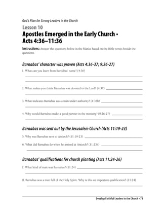 God’s Plan for Strong Leaders in the Church

Lesson 10
Apostles Emerged in the Early Church •
Acts 4:36–11:36
Instructions: Answer the questions below in the blanks based on the Bible verses beside the
questions.



Barnabas’ character was proven (Acts 4:36-37; 9:26-27)
1. What can you learn from Barnabas’ name? (4:36)
  _____________________________________________________________________________
  _____________________________________________________________________________

2. What makes you think Barnabas was devoted to the Lord? (4:37) ________________________
  _____________________________________________________________________________

3. What indicates Barnabas was a man under authority? (4:37b) ___________________________
  _____________________________________________________________________________

4. Why would Barnabas make a good partner in the ministry? (9:26-27) ____________________
  _____________________________________________________________________________


Barnabas was sent out by the Jerusalem Church (Acts 11:19-23)
5. Why was Barnabas sent to Antioch? (11:19-23) ______________________________________

6. What did Barnabas do when he arrived at Antioch? (11:23b) ___________________________
   ____________________________________________________________________________


Barnabas’ qualifications for church planting (Acts 11:24-26)
7. What kind of man was Barnabas? (11:24) ___________________________________________
  _____________________________________________________________________________

8. Barnabas was a man full of the Holy Spirit. Why is this an important qualiﬁcation? (11:24)
   ____________________________________________________________________________



                                                            Develop Faithful Leaders in the Church • 73
 