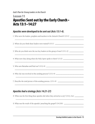 God’s Plan for Strong Leaders in the Church

Lesson 11
Apostles Sent out by the Early Church •
Acts 13:1–14:27
Apostles were developed to be sent out (Acts 13:1-4).
1. Who were the leaders, prophets and teachers in the Antioch Church? (13:1) _______________
  _____________________________________________________________________________

2. Where do you think these leaders were trained? (13:1) ________________________________
  _____________________________________________________________________________

3. Who do you think were the two key leaders in this group of men? (13:1-2) ________________
  _____________________________________________________________________________

4. What were they doing when the Holy Spirit spoke to them? (13:2) _______________________
  _____________________________________________________________________________

5. Who sent Barnabas and Paul out? (13:2-4) __________________________________________
  _____________________________________________________________________________

6. Who else was involved in this sending process? (13:1-4) _______________________________
   ____________________________________________________________________________

7. Describe the total picture of this sending process. (13:1-4) _____________________________
  _____________________________________________________________________________



Apostles had a strategy (Acts 14:21-27)
8. What was the ﬁrst thing these apostles did when they arrived at a city? (14:6; 21a) __________
   ____________________________________________________________________________

9. What was the result of the apostles’ preaching the gospel? (14:21b) ______________________
   ____________________________________________________________________________




                                                           Develop Faithful Leaders in the Church • 75
 