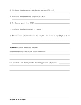 10. Why did the apostles return to Lystra, Iconium and Antioch? (14:22) ____________________
    ____________________________________________________________________________

11. Who did the apostles appoint in every church? (14:23) _______________________________
    ____________________________________________________________________________

12. How did they appoint them? (14:23) ______________________________________________
    ____________________________________________________________________________

13. Who did the apostles commit them to? (14:23b) ____________________________________
    ____________________________________________________________________________

14. Where did the apostles return to when they completed their missionary trip? Why? (14:26-27)
    ____________________________________________________________________________
    ____________________________________________________________________________
    ____________________________________________________________________________


Discussion: Who sent out Paul and Barnabas? _________________________________________

What were they doing when the Holy Spirit sent them out? _______________________________
_______________________________________________________________________________
_______________________________________________________________________________
_______________________________________________________________________________

Why is the Holy Spirit often neglected in the sending process in today’s church? ______________
_______________________________________________________________________________
_______________________________________________________________________________
_______________________________________________________________________________
_______________________________________________________________________________




76 • God’s Plan for His Church
 