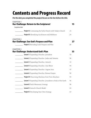 Contents and Progress Record
Put the date you completed the project/lesson on the line before the title.
CHAPTER 1
Our Challenge: Return to the Scriptures!                                           15
  Completion Date

   ________ Project A: Contrasting the Early Church with Today’s Church       21

   ________ Project B: Identifying Accelerators and Inhibitors                24

CHAPTER 2
Our Challenge: See God’s Purpose and Plan                                          27
   ________ Project C: Revealing God’s Purpose and Plan                       28

CHAPTER 3
Our Challenge: Understand God’s Plan                                               33
   ________ Lesson 1: Expanding Churches: Jerusalem                           35

   ________ Lesson 2: Expanding Churches: Judea and Samaria                   38

   ________ Lesson 3: Expanding Churches: Antioch                             41

   ________ Lesson 4: Expanding Churches: Asia Minor                          44

   ________ Lesson 5: Expanding Churches: Aegean Area                         47

   ________ Lesson 6: Expanding Churches: Roman Empire                        50

   ________ Project D: Discerning Absolutes from Non-Absolutes                54

   ________ Lesson 7: Expanding Churches: Jerusalem to Ends of the Earth      56

   ________ Lesson 8: Paul’s Missionary Strategy                              58

   ________ Lesson 9: Antioch Church Model                                    61

   ________ Project E: Developing Your Own Strategy                           67
 