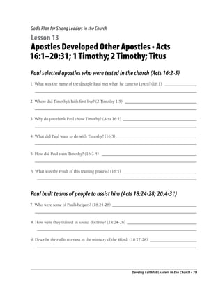 God’s Plan for Strong Leaders in the Church

Lesson 13
Apostles Developed Other Apostles • Acts
16:1–20:31; 1 Timothy; 2 Timothy; Titus
Paul selected apostles who were tested in the church (Acts 16:2-5)
1. What was the name of the disciple Paul met when he came to Lystra? (16:1) _______________
  _____________________________________________________________________________

2. Where did Timothy’s faith ﬁrst live? (2 Timothy 1:5) __________________________________
  _____________________________________________________________________________

3. Why do you think Paul chose Timothy? (Acts 16:2) ___________________________________
  _____________________________________________________________________________

4. What did Paul want to do with Timothy? (16:3) ______________________________________
  _____________________________________________________________________________

5. How did Paul train Timothy? (16:3-4) _____________________________________________
  _____________________________________________________________________________

6. What was the result of this training process? (16:5) ___________________________________
   ____________________________________________________________________________


Paul built teams of people to assist him (Acts 18:24-28; 20:4-31)
7. Who were some of Paul’s helpers? (18:24-28) ________________________________________
  _____________________________________________________________________________

8. How were they trained in sound doctrine? (18:24-26) _________________________________
   ____________________________________________________________________________

9. Describe their effectiveness in the ministry of the Word. (18:27-28) ______________________
   ____________________________________________________________________________




                                                         Develop Faithful Leaders in the Church • 79
 