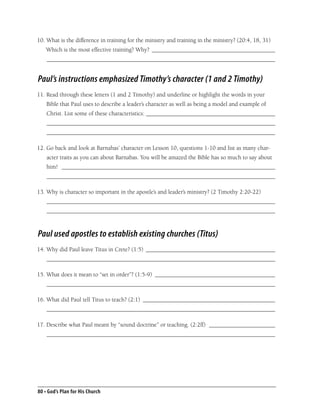 10. What is the difference in training for the ministry and training in the ministry? (20:4, 18, 31)
    Which is the most effective training? Why? _________________________________________
    ____________________________________________________________________________


Paul’s instructions emphasized Timothy’s character (1 and 2 Timothy)
11. Read through these letters (1 and 2 Timothy) and underline or highlight the words in your
    Bible that Paul uses to describe a leader’s character as well as being a model and example of
    Christ. List some of these characteristics: ___________________________________________
    ____________________________________________________________________________
    ____________________________________________________________________________

12. Go back and look at Barnabas’ character on Lesson 10, questions 1-10 and list as many char-
    acter traits as you can about Barnabas. You will be amazed the Bible has so much to say about
    him! _______________________________________________________________________
    ____________________________________________________________________________

13. Why is character so important in the apostle’s and leader’s ministry? (2 Timothy 2:20-22)
    ____________________________________________________________________________
    ____________________________________________________________________________



Paul used apostles to establish existing churches (Titus)
14. Why did Paul leave Titus in Crete? (1:5) ___________________________________________
    ____________________________________________________________________________

15. What does it mean to “set in order”? (1:5-9) ________________________________________
    ____________________________________________________________________________

16. What did Paul tell Titus to teach? (2:1) ____________________________________________
    ____________________________________________________________________________

17. Describe what Paul meant by “sound doctrine” or teaching. (2:2ff) ______________________
    ____________________________________________________________________________




80 • God’s Plan for His Church
 