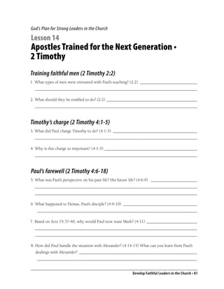 God’s Plan for Strong Leaders in the Church

Lesson 14
Apostles Trained for the Next Generation •
2 Timothy
Training faithful men (2 Timothy 2:2)
1. What types of men were entrusted with Paul’s teaching? (2:2) ___________________________
  _____________________________________________________________________________

2. What should they be enabled to do? (2:2) ___________________________________________
  _____________________________________________________________________________



Timothy’s charge (2 Timothy 4:1-5)
3. What did Paul charge Timothy to do? (4:1-5) ________________________________________
  _____________________________________________________________________________

4. Why is this charge so important? (4:1-5) ____________________________________________
  _____________________________________________________________________________



Paul’s farewell (2 Timothy 4:6-18)
5. What was Paul’s perspective on his past life? His future life? (4:6-9) ______________________
  _____________________________________________________________________________
  _____________________________________________________________________________

6. What happened to Demas, Paul’s disciple? (4:9-10) ___________________________________
   ____________________________________________________________________________

7. Based on Acts 15:37-40, why would Paul now want Mark? (4:11) ________________________
  _____________________________________________________________________________
  _____________________________________________________________________________

8. How did Paul handle the situation with Alexander? (4:14-15) What can you learn from Paul’s
  dealings with Alexander? ________________________________________________________
   ____________________________________________________________________________


                                                          Develop Faithful Leaders in the Church • 81
 