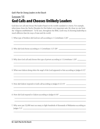 God’s Plan for Strong Leaders in the Church

Lesson 15
God Calls and Chooses Unlikely Leaders
God does not call and choose His leaders based on the world’s standard or criteria. For example,
when Jesus chose the Twelve Disciples for His Father’s very important task, He chose no one from
the “religious establishment”. To be sure, throughout the Bible, God’s way of choosing leadership is
much different than the ways of man and the world.

1. What type of brothers did God not call according to 1 Corinthians 1:26? __________________
  _____________________________________________________________________________
  _____________________________________________________________________________

2. Who did God choose according to 1 Corinthians 1:27-28? _____________________________
  _____________________________________________________________________________
  _____________________________________________________________________________

3. Why does God call and choose this type of person according to 1 Corinthians 1:29? _________
  _____________________________________________________________________________
  _____________________________________________________________________________

4. What was Gideon doing when the angel of the Lord appeared to him according to Judges 6:11?
  _____________________________________________________________________________
  _____________________________________________________________________________
  _____________________________________________________________________________

5. How did Gideon respond to God’s call according to Judges 6:12-15? _____________________
  _____________________________________________________________________________
  _____________________________________________________________________________

6. How did God respond to Gideon according to Judges 6:16? ____________________________
    ____________________________________________________________________________
    ____________________________________________________________________________

7. Why were just 32,000 men too many to ﬁght hundreds of thousands of Midianites according to
  Judges 7:2? ___________________________________________________________________
  _____________________________________________________________________________




82 • God’s Plan for His Church
 