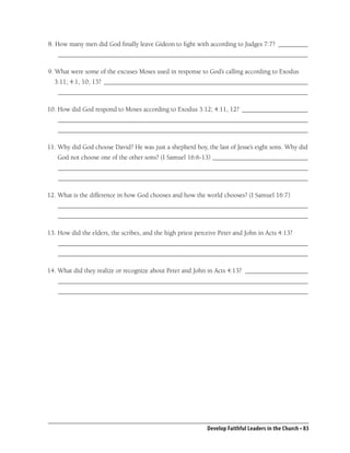 8. How many men did God ﬁnally leave Gideon to ﬁght with according to Judges 7:7? _________
    ____________________________________________________________________________

9. What were some of the excuses Moses used in response to God’s calling according to Exodus
  3:11; 4:1, 10, 13? ______________________________________________________________
    ____________________________________________________________________________

10. How did God respond to Moses according to Exodus 3:12; 4:11, 12? ____________________
    ____________________________________________________________________________
    ____________________________________________________________________________

11. Why did God choose David? He was just a shepherd boy, the last of Jesse’s eight sons. Why did
   God not choose one of the other sons? (I Samuel 16:6-13) _____________________________
    ____________________________________________________________________________
    ____________________________________________________________________________

12. What is the difference in how God chooses and how the world chooses? (I Samuel 16:7)
    ____________________________________________________________________________
    ____________________________________________________________________________

13. How did the elders, the scribes, and the high priest perceive Peter and John in Acts 4:13?
    ____________________________________________________________________________
    ____________________________________________________________________________

14. What did they realize or recognize about Peter and John in Acts 4:13? ___________________
    ____________________________________________________________________________
    ____________________________________________________________________________




                                                             Develop Faithful Leaders in the Church • 83
 