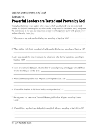 God’s Plan for Strong Leaders in the Church

Lesson 16
Powerful Leaders are Tested and Proven by God
Throughout Scripture we see leaders who were powerfully used by God, were ﬁrst tested and
proven. Activity and knowledge are no substitute for being tested for usefulness, purity and power.
We are to rejoice in our tests and weaknesses so that we will experience purity with greater power
and usefulness for God’s glory.

1. What came to rest on Jesus after His baptism according to Matthew 3:16? _________________
  _____________________________________________________________________________
  _____________________________________________________________________________

2. Where did the Holy Spirit immediately lead Jesus after His baptism according to Matthew 4:1?
  _____________________________________________________________________________

3. After Jesus passed this time of testing in the wilderness, what did He begin to do according to
  Matthew 4:17? ________________________________________________________________
  _____________________________________________________________________________

4. Moses lived a total of 120 years. After his ﬁrst 40 years of growing up in Egypt, who did Moses
  become according to Exodus 2:10? ________________________________________________
  _____________________________________________________________________________

5. Where did Moses spend his next 40 years according to Exodus 2:15? _____________________
  _____________________________________________________________________________
  _____________________________________________________________________________

6. What did he do while in the desert land according to Exodus 3:1? _______________________
    ____________________________________________________________________________

7. Having passed his “desert test”, how did Moses spend his ﬁnal 40 years according Exodus
  3:10ff? _______________________________________________________________________
  _____________________________________________________________________________

8. What did Peter say after Jesus declared they would all fall away according to Mark 14:26-31?
    ____________________________________________________________________________
    ____________________________________________________________________________
    ____________________________________________________________________________


84 • God’s Plan for His Church
 