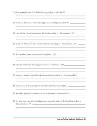 9. What happened when Peter failed his test according to Mark 14:72? _____________________
   ____________________________________________________________________________
   ____________________________________________________________________________

10. What was the result of Peter enduring his test according to Acts 2:38-41? _________________
   ____________________________________________________________________________
   ____________________________________________________________________________

11. How did the Thessalonians receive the Word according to 1 Thessalonians 1:6? ____________
   ____________________________________________________________________________
   ____________________________________________________________________________

12. What was the result of their testing or afﬂiction according to 1 Thessalonians 1:7-8? ________
   ____________________________________________________________________________
   ____________________________________________________________________________

13. Why was Paul tested according to 2 Corinthians 12:7? ________________________________
   ____________________________________________________________________________
   ____________________________________________________________________________

14. Describe Paul’s thorn that was given to him? (2 Corinthians 12:7) _______________________
   ____________________________________________________________________________
   ____________________________________________________________________________

15. Instead of removal, what did the Lord give to Paul according to 2 Corinthians 12:9? ________
   ____________________________________________________________________________
   ____________________________________________________________________________

16. What makes God’s power perfect in the believer? (2 Corinthians 12:9) ___________________
   ____________________________________________________________________________

17. Therefore, why did Paul boast about his weaknesses? (2 Corinthians 12:9) ________________
   ____________________________________________________________________________

18. So, what were some things that Paul was content with and even delighted in according to
   2 Corinthians 12:10? __________________________________________________________
   ____________________________________________________________________________




                                                            Develop Faithful Leaders in the Church • 85
 