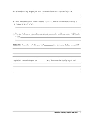 8. Even more amazing, why do you think Paul mentions Alexander? (2 Timothy 4:14)
   ____________________________________________________________________________
   ____________________________________________________________________________

9. Almost everyone deserted Paul (2 Timothy 1:15; 4:16) but who stood by him according to
  2 Timothy 4:17-18)? Why? ______________________________________________________
   ____________________________________________________________________________
   ____________________________________________________________________________

10. Who did Paul want to receive honor, credit and attention for his life and ministry? (2 Timothy
   4:18b) ______________________________________________________________________
   ____________________________________________________________________________


Discussion: Do you have a Paul in your life? __________ Why do you need a Paul in your life?
_______________________________________________________________________________
_______________________________________________________________________________
_______________________________________________________________________________
_______________________________________________________________________________

Do you have a Timothy in your life? __________ Why do you need a Timothy in your life?
_______________________________________________________________________________
_______________________________________________________________________________
_______________________________________________________________________________
_______________________________________________________________________________




                                                            Develop Faithful Leaders in the Church • 87
 