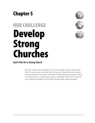 Chapter 5

OUR CHALLENGE
Develop
Strong
Churches
God’s Plan for a Strong Church

            Paul was a master church builder who laid the foundation upon which others
            built. He was not just concerned with starting new churches but also wanting
            existing churches to be strong. Look below at Paul’s missionary journeys and see
            how many times he visited Iconium, Lystra, and Derbe? We know the ﬁrst time
            was to preach the gospel, but why did he go back again, again and again?
 