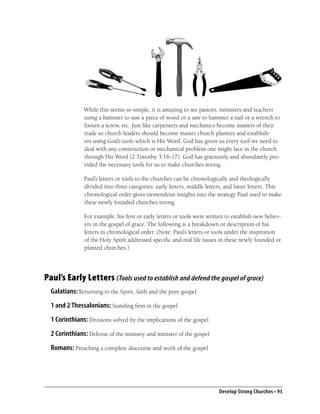 While this seems so simple, it is amazing to see pastors, ministers and teachers
               using a hammer to saw a piece of wood or a saw to hammer a nail or a wrench to
               loosen a screw, etc. Just like carpenters and mechanics become masters of their
               trade so church leaders should become master church planters and establish-
               ers using God’s tools which is His Word. God has given us every tool we need to
               deal with any construction or mechanical problem one might face in the church
               through His Word (2 Timothy 3:16-17). God has graciously and abundantly pro-
               vided the necessary tools for us to make churches strong.

                Paul’s letters or tools to the churches can be chronologically and theologically
                divided into three categories: early letters, middle letters, and latter letters. This
                chronological order gives tremendous insights into the strategy Paul used to make
                these newly founded churches strong.

                For example, his ﬁrst or early letters or tools were written to establish new believ-
                ers in the gospel of grace. The following is a breakdown or description of his
                letters in chronological order. (Note: Paul’s letters or tools under the inspiration
                of the Holy Spirit addressed speciﬁc and real life issues in these newly founded or
                planted churches.)




Paul’s Early Letters (Tools used to establish and defend the gospel of grace)
  Galatians: Returning to the Spirit, faith and the pure gospel
  1 and 2 Thessalonians: Standing ﬁrm in the gospel
  1 Corinthians: Divisions solved by the implications of the gospel
  2 Corinthians: Defense of the ministry and minister of the gospel
  Romans: Preaching a complete discourse and work of the gospel




                                                                          Develop Strong Churches • 93
 