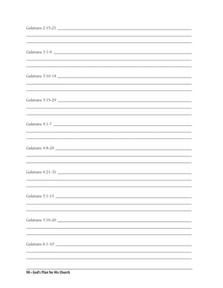 Galatians 2:15-21 ________________________________________________________________
_______________________________________________________________________________
_______________________________________________________________________________

Galatians 3:1-9 __________________________________________________________________
_______________________________________________________________________________
_______________________________________________________________________________

Galatians 3:10-14 ________________________________________________________________
_______________________________________________________________________________
_______________________________________________________________________________

Galatians 3:15-29 ________________________________________________________________
_______________________________________________________________________________
_______________________________________________________________________________

Galatians 4:1-7 __________________________________________________________________
_______________________________________________________________________________
_______________________________________________________________________________

Galatians 4:8-20 _________________________________________________________________
_______________________________________________________________________________
_______________________________________________________________________________

Galatians 4:21-31 ________________________________________________________________
_______________________________________________________________________________
_______________________________________________________________________________

Galatians 5:1-15 _________________________________________________________________
_______________________________________________________________________________
_______________________________________________________________________________

Galatians 5:16-26 ________________________________________________________________
_______________________________________________________________________________
_______________________________________________________________________________

Galatians 6:1-10 _________________________________________________________________
_______________________________________________________________________________
_______________________________________________________________________________


98 • God’s Plan for His Church
 