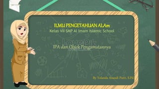 ILMUPENGETAHUANALAm
Kelas VII SMP Al Imam Islamic School
IPA dan Objek Pengamatannya
By Yolanda Anandi Putri, S.Pd.
 