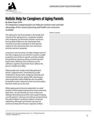 ADVISOR/CLIENT EDUCATION BRIEF




Holistic Help for Caregivers of Aging Parents
By  Elaine  Floyd,  CFP®
An integrative caregiving plan can help you contain costs and take
advantage of the various planning and health care resources
available.
                                                                               Reprint  Licensee:  
The wild card in any ﬁnancial plan is the length and
severity of the aging process. Longevity coupled                                 George Pessotti
with incapacity can decimate a family’s resources,                               Owner / President
forcing adult children to not only forego their
inheritance but also contribute to their parents’                                Pessotti and Associates
support to the extent that their own retirement                                  508-612-8101
security may be in jeopardy.
                                                                                 george@pessotti.com
Long-term care insurance can help mitigate some of                               www.pessotti.com
the risks of aging, but not until the insured is unable
to perform two of the six speciﬁc activities of daily
living-bathing, dressing, eating, transferring from
bed to chair, toileting, and continence-or has
suﬃcient cognitive impairment that it aﬀects the
person’s health and safety.

Older people who simply need help getting to
doctor’s appointments, remembering to take
medications, ﬁxing meals, shopping, cleaning and
maintaining the house, paying bills, opening jars,
and myriad other daily challenges do not qualify
for beneﬁts under a long-term care insurance policy.
But their needs are no less real.

While aging parents become dependent on adult
children, ﬁnanical planning becomes more entwined.
Now there are two families (or more, if there are
siblings) all working toward the same goal of making
sure the parents’ need are met without compromising
the adult children’s-and their children’s-ﬁnancial
well-being. Although each family may want to
continue to keep their ﬁnances separate, holistic




Copyright  ©  2011  by  Annexus/Horsesmouth,  LLC.    All  Rights  Reserved.
License  #:  HMANX2011A
                                                                                                                |1
 