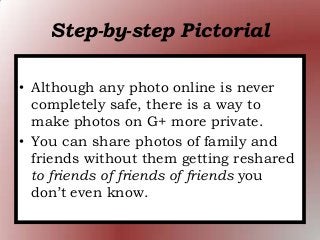 Step-by-step Pictorial
• Although any photo online is never
completely safe, there is a way to
make photos on G+ more private.
• You can share photos of family and
friends without them getting reshared
to friends of friends of friends you
don’t even know.
 