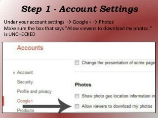 Step 1 - Account Settings
Under your account settings → Google + → Photos
Make sure the box that says "Allow viewers to download my photos."
is UNCHECKED
 