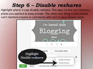 Step 6 – Disable reshares
Highlight where it says disable reshares. This way, no one can reshare a
photo you wanted to keep private. The other nice thing is that people
can't mention anyone in comments who isn’t in your chosen circle.
 