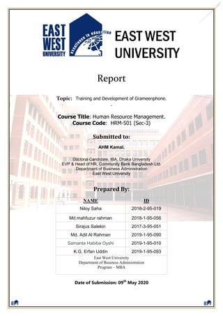 EAST WEST
UNIVERSITY
Report
Topic: Training and Development of Grameenphone.
.
Course Title: Human Resource Management.
Course Code: HRM-501 (Sec-3)
Submitted to:
AHM Kamal.
Doctoral Candidate, IBA, Dhaka University
EVP & Head of HR, Community Bank Bangladesh Ltd.
Department of Business Administration
East West University
Prepared By:
Date of Submission: 09th
May 2020
NAME ID
Niloy Saha 2018-2-95-019
Md.mahfuzur rahman 2018-1-95-056
Sirajus Salekin 2017-3-95-051
Md. Adil Al Rahman 2019-1-95-090
Samanta Habiba Oyshi 2019-1-95-010
K.G. Erfan Uddin 2019-1-95-093
East West University
Department of Business Administration
Program – MBA
 