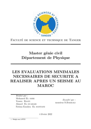 Faculté de science et technique de Tanger
Master génie civil
Département de Physique
LES EVALUATIONS MINIMALES
NECESSAIRES DE SECURITE A
REALISER APRES UN SEISME AU
MAROC
Réalisé par :
Mohamed El amri
Yousra Baati
Ahmed El ouahabi
Fatima Ezzahra El mannani
Encadré par :
monsieur S.Bakkali
4 février 2022
1. Redigé avec LATEX
 