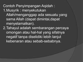 Contoh Penyimpangan Aqidah :
1.Musyrik : menyekutukan
  Allah/menganggap ada sesuatu yang
  sama Allah (dapat dimintai,dapat
  menyelamatkan).
2.Tahayul adalah sembarangan percaya
  omongan atau hal-hal yang sifatnya
  negatif tanpa diselidiki lebih lanjut
  kebenaran atau sebab-sebabnya.
 