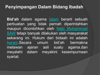 Penyimpangan Dalam Bidang Ibadah

Bid‘ah dalam agama Islam berarti sebuah
perbuatan yang tidak pernah diperintahkan
maupun dicontohkan oleh Nabi Muhammad
SAW tetapi banyak dilakukan oleh masyarakat
sekarang ini. Hukum dari bidaah ini adalah
haram.Secara    umum     bid’ah   bermakna
melawan ajaran asli suatu agama.dan
meyalahi dalam meyakini kesempurnaan
syariat.
 