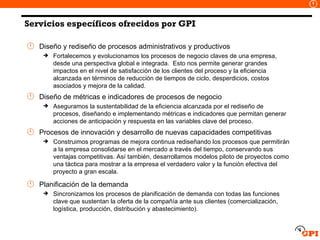 Servicios específicos ofrecidos por GPI Diseño y rediseño de procesos administrativos y productivos Fortalecemos y evolucionamos los procesos de negocio claves de una empresa, desde una perspectiva global e integrada.  Esto nos permite generar grandes impactos en el nivel de satisfacción de los clientes del proceso y la eficiencia alcanzada en términos de reducción de tiempos de ciclo, desperdicios, costos asociados y mejora de la calidad. Diseño de métricas e indicadores de procesos de negocio Aseguramos la sustentabilidad de la eficiencia alcanzada por el rediseño de procesos, diseñando e implementando métricas e indicadores que permitan generar acciones de anticipación y respuesta en las variables clave del proceso. Procesos de innovación y desarrollo de nuevas capacidades competitivas Construimos programas de mejora continua rediseñando los procesos que permitirán a la empresa consolidarse en el mercado a través del tiempo, conservando sus ventajas competitivas. Así también, desarrollamos modelos piloto de proyectos como una táctica para mostrar a la empresa el verdadero valor y la función efectiva del proyecto a gran escala. Planificación de la demanda Sincronizamos los procesos de planificación de demanda con todas las funciones clave que sustentan la oferta de la compañía ante sus clientes (comercialización, logística, producción, distribución y abastecimiento). 