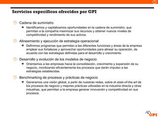 Servicios específicos ofrecidos por GPI Cadena de suministro Identificamos y capitalizamos oportunidades en la cadena de suministro, que permitan a la compañía maximizar sus recursos y obtener nuevos niveles de competitividad y rendimiento de sus activos.  Alineamiento y ejecución de estrategia operacional Definimos programas que permitan a las diferentes funciones y áreas de la empresa emplear sus fortalezas y aprovechar oportunidades para alinear su operación, de acuerdo con las estrategias definidas para el desarrollo y crecimiento. Desarrollo y evolución de los modelos de negocio Orientamos a las empresas hacia la consolidación, crecimiento y expansión de su negocio, movilizando eficientemente los procesos que darán impulso a las estrategias establecidas. Benchmarking de procesos y prácticas de negocio Generamos una visión global, a partir de nuestras redes, sobre el  state-of-the-art  de los procesos de negocio y mejores prácticas utilizadas en la industria directa y otras industrias, que permitan a la empresa generar innovación y competitividad en sus procesos. 