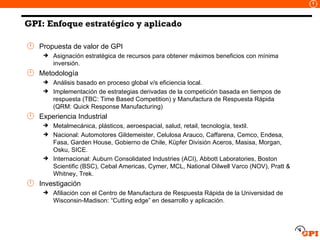Propuesta de valor de GPI Asignación estratégica de recursos para obtener máximos beneficios con mínima inversión. Metodología Análisis basado en proceso global v/s eficiencia local. Implementación de estrategias derivadas de la competición basada en tiempos de respuesta (TBC: Time Based Competition) y Manufactura de Respuesta Rápida (QRM: Quick Response Manufacturing) Experiencia Industrial  Metalmecánica, plásticos, aeroespacial, salud, retail, tecnología, textil. Nacional: Automotores Gildemeister, Celulosa Arauco, Caffarena, Cemco, Endesa, Fasa, Garden House, Gobierno de Chile, Küpfer División Aceros, Masisa, Morgan, Osku, SICE. Internacional: Auburn Consolidated Industries (ACI), Abbott Laboratories, Boston Scientific (BSC), Cebal Americas, Cymer, MCL, National Oilwell Varco (NOV), Pratt & Whitney, Trek. Investigación Afiliación con el Centro de Manufactura de Respuesta Rápida de la Universidad de Wisconsin-Madison: “Cutting edge” en desarrollo y aplicación. GPI: Enfoque estratégico y aplicado 