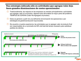 Una estrategia enfocada sólo en actividades que agregan valor deja fuera grandes disminuciones de costos operacionales Tradicionalmente, las mejoras en las empresas se orientan principalmente a actividades que agregan valor en el proceso, dejando fuera del análisis la mayor parte del problema: TIEMPOS DE ESPERA (Valor No-Agregado al proceso). Estos se generan a partir de una deficiente sincronización de operaciones o por estrategias de gestión/producción equivocadas.  De acuerdo a nuestra experiencia, las actividades que no agregan valor al producto final son responsables de un promedio de 90% del total del tiempo necesario para satisfacer pedidos de clientes. Antes: Duración de proceso inicial Enfoque tradicional: Sólo se reduce valor agregado Después: Enfoque GPI mejoras combinadas Pedido de cliente Despacho Actividades que AGREGAN valor Actividades que NO AGREGAN valor GPI  le ayuda a reducir lead times, identificando y eliminando actividades que no agregan valor a sus procesos y también aumentando la eficiencia de aquellas actividades que sí agregan valor. 